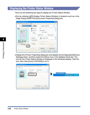 Page 2714-88
Printing a Document
Printer Status Window
4
Displaying the Printer Status Window
There are the following two ways to display the Printer Status Window:
•Run by clicking [ ] (Display Printer Status Window) in locations such as in the 
[Page Setup] sheet in the [Document Properties] dialog box.
•Display the [Printer Properties] dialog box and display the [Conﬁguration]/[Device 
Settings] sheet, and then select the [Show Icon in the Taskbar] check box. The 
icon for the Printer Status Window is...