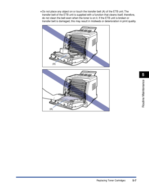 Page 2845-7
Routine Maintenance
5
Replacing Toner Cartridges
•Do not place any object on or touch the transfer belt (A) of the ETB unit. The 
transfer belt of the ETB unit is supplied with a function that cleans itself, therefore, 
do not clean the belt even when the toner is on it. If the ETB unit is broken or 
transfer belt is damaged, this may result in misfeeds or deterioration in print quality.
(A)
(A)
 