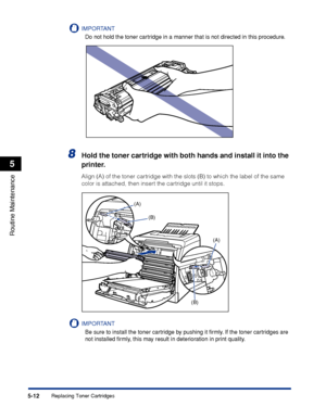 Page 2895-12
Routine Maintenance
5
Replacing Toner Cartridges
IMPORTANT
Do not hold the toner cartridge in a manner that is not directed in this procedure.
8Hold the toner cartridge with both hands and install it into the 
printer.
Align (A) of the toner cartridge with the slots (B) to which the label of the same 
color is attached, then insert the cartridge until it stops.
IMPORTANT
Be sure to install the toner cartridge by pushing it ﬁrmly. If the toner cartridges are 
not installed ﬁrmly, this may result in...