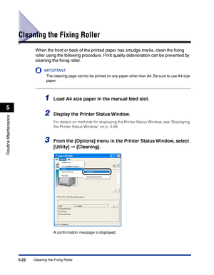 Page 2995-22Cleaning the Fixing Roller
Routine Maintenance
5
Cleaning the Fixing Roller
When the front or back of the printed paper has smudge marks, clean the ﬁxing 
roller using the following procedure. Print quality deterioration can be prevented by 
cleaning the ﬁxing roller.
IMPORTANT
The cleaning page cannot be printed on any paper other than A4. Be sure to use A4 size 
paper.
1Load A4 size paper in the manual feed slot.
2Display the Printer Status Window.
For details on methods for displaying the Printer...