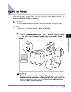 Page 3045-27Moving the Printer
Routine Maintenance
5
Moving the Printer
When changing the location of the printer or moving the printer for maintenance, be 
sure to perform the following procedure.
IMPORTANT
Make sure that the front cover and output tray are closed before carrying the printer.
NOTE
For details on the installation site, see Getting Started Guide.
1Turn the printer and computer OFF aa a a
, remove the USB cable 
bb b b
, and then disconnect the power plug from the AC power 
outlet cc c c
....