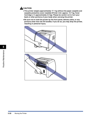 Page 3075-30
Routine Maintenance
5
Moving the Printer
CAUTION
•• • •
This printer weighs approximately 17.1 kg without the paper cassette and 
cassette protective cover installed (Printer Unit: approx. 14.7 kg; Toner 
Cartridge x 4: approximately 2.4 kg). Please be careful not to hurt your 
back or other portions of your body when carrying the printer.
•• • •
Be sure not to hold the printer by the front panel, delivery slots, or any 
portions other than the lift handles. If you do so, you may drop the printer,...