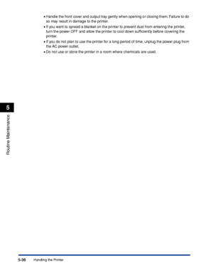Page 3135-36
Routine Maintenance
5
Handling the Printer
•Handle the front cover and output tray gently when opening or closing them. Failure to do 
so may result in damage to the printer.
•If you want to spread a blanket on the printer to prevent dust from entering the printer, 
turn the power OFF and allow the printer to cool down sufﬁciently before covering the 
printer.
•If you do not plan to use the printer for a long period of time, unplug the power plug from 
the AC power outlet.
•Do not use or store the...