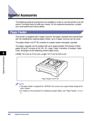 Page 3156-2Optional Accessories
Optional Accessories
6
Optional Accessories
The following optional accessories are available in order to use this printer to its full 
extent. Purchase them to fulﬁll your needs. For the optional accessories, contact 
your local authorized Canon dealer.
 
Paper Feeder
This printer is supplied with 2 paper sources: the paper cassette and manual feed 
slot. By installing the optional paper feeder, up to 3 paper sources can be used.
The paper feeder unit PF-92 consists of a paper...