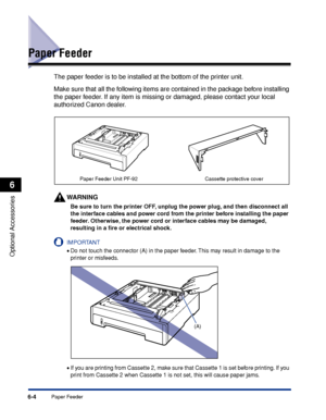 Page 3176-4Paper Feeder
Optional Accessories
6
Paper Feeder
The paper feeder is to be installed at the bottom of the printer unit.
Make sure that all the following items are contained in the package before installing 
the paper feeder. If any item is missing or damaged, please contact your local 
authorized Canon dealer.
WARNING
Be sure to turn the printer OFF, unplug the power plug, and then disconnect all 
the interface cables and power cord from the printer before installing the paper 
feeder. Otherwise, the...