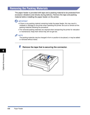 Page 3196-6
Optional Accessories
6
Paper Feeder
 
Removing the Packing Materials
The paper feeder is provided with tape and a packing material to be protected from 
excessive vibrations and shocks during delivery. Remove the tape and packing 
material before installing the paper feeder on the printer.
IMPORTANT
•If there is any packing material remaining inside the paper feeder, this may result in 
misfeeds or damage to the printer when operating the printer. Be sure to remove all the 
packing materials...