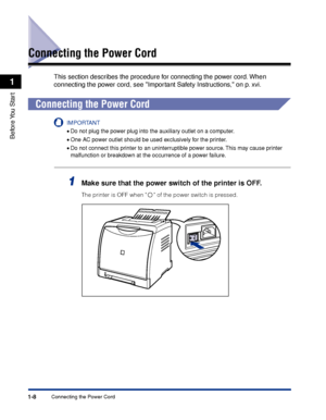 Page 331-8
Before You  Start
1
Connecting the Power Cord
Connecting the Power Cord
This section describes the procedure for connecting the power cord. When 
connecting the power cord, see Important Safety Instructions, on p. xvi.
Connecting the Power Cord
IMPORTANT
•Do not plug the power plug into the auxiliary outlet on a computer.
•One AC power outlet should be used exclusively for the printer.
•Do not connect this printer to an uninterruptible power source. This may cause printer 
malfunction or breakdown at...