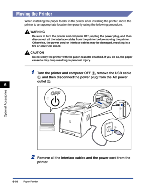 Page 3236-10
Optional Accessories
6
Paper Feeder
 
Moving the Printer
When installing the paper feeder in the printer after installing the printer, move the 
printer to an appropriate location temporarily using the following procedure.
WARNING
Be sure to turn the printer and computer OFF, unplug the power plug, and then 
disconnect all the interface cables from the printer before moving the printer. 
Otherwise, the power cord or interface cables may be damaged, resulting in a 
ﬁre or electrical shock.
CAUTION
Do...