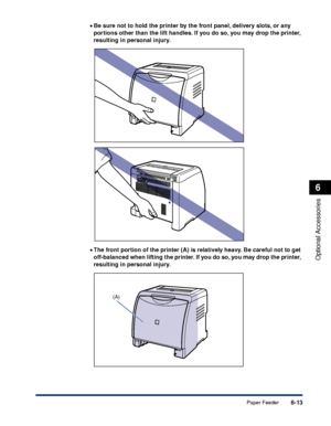 Page 3266-13
Optional Accessories
6
Paper Feeder
•Be sure not to hold the printer by the front panel, delivery slots, or any 
portions other than the lift handles. If you do so, you may drop the printer, 
resulting in personal injury.
•The front portion of the printer (A) is relatively heavy. Be careful not to get 
off-balanced when lifting the printer. If you do so, you may drop the printer, 
resulting in personal injury.
(A)
 