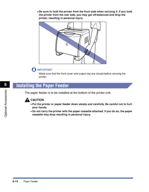 Page 3276-14
Optional Accessories
6
Paper Feeder
•Be sure to hold the printer from the front side when carrying it. If you hold 
the printer from the rear side, you may get off-balanced and drop the 
printer, resulting in personal injury.
IMPORTANT
Make sure that the front cover and output tray are closed before carrying the 
printer.
 
Installing the Paper Feeder
The paper feeder is to be installed at the bottom of the printer unit.
CAUTION
•Put the printer or paper feeder down slowly and carefully. Be careful...