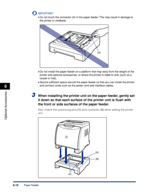 Page 3296-16
Optional Accessories
6
Paper Feeder
IMPORTANT
•Do not touch the connector (A) in the paper feeder. This may result in damage to 
the printer or misfeeds.
•Do not install the paper feeder on a platform that may warp from the weight of the 
printer and optional accessories, or where the printer is liable to sink (such as a 
carpet or mat).
•Secure sufﬁcient space around the paper feeder so that you can install the printer 
and connect cords such as the power cord and interface cables.
3When installing...