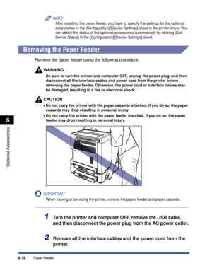 Page 3316-18
Optional Accessories
6
Paper Feeder
NOTE
After installing the paper feeder, you have to specify the settings for the optional 
accessories in the [Conﬁguration]/[Device Settings] sheet in the printer driver. You 
can obtain the status of the optional accessories automatically by clicking [Get 
Device Status] in the [Conﬁguration]/[Device Settings] sheet.
 
Removing the Paper Feeder
Remove the paper feeder using the following procedure.
WARNING
Be sure to turn the printer and computer OFF, unplug the...