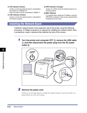 Page 3356-22
Optional Accessories
6
Network Board
cc c c
100 Indicator (Green)
Comes on when the network board is connected to 
the network by 100BASE-TX.
Does not come on when connected by 10BASE-T.
dd d d
LNK Indicator (Green)
Comes on when the network board is connected to 
the network properly.
ee e e
ERR Indicator (Orange)
Comes on or blinks when the network board is not 
working properly.
ff f f
MAC Address
It is required when setting the IP address using the 
ARP/PING command. It may be also required when...
