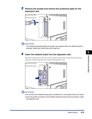 Page 3366-23
Optional Accessories
6
Network Board
3Remove the screws and remove the protective plate for the 
expansion slot.
IMPORTANT
The removed protective plate and screws are required when the network board is 
removed. Keep them where they will not get lost.
4Insert the network board into the expansion slot.
Hold the metal panel portions of the network board and insert the board while 
aligning it with the guide rails inside the expansion slot.
IMPORTANT
•Do not touch the network board parts, printed wire,...