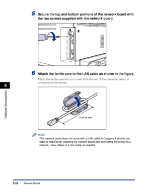 Page 3376-24
Optional Accessories
6
Network Board
5Secure the top and bottom portions of the network board with 
the two screws supplied with the network board.
6Attach the ferrite core to the LAN cable as shown in the ﬁgure.
Attach the ferrite core at 5 cm or less from the end of the connector which is 
connected to the printer.
NOTE
This network board does not come with a LAN cable. A Category 5 twisted pair 
cable is required for installing the network board and connecting the printer to a 
network. Have...