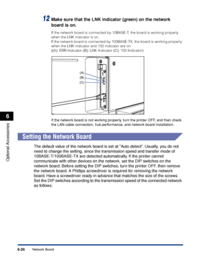 Page 3396-26
Optional Accessories
6
Network Board
12Make sure that the LNK indicator (green) on the network 
board is on.
If the network board is connected by 10BASE-T, the board is working properly 
when the LNK indicator is on.
If the network board is connected by 100BASE-TX, the board is working properly 
when the LNK indicator and 100 indicator are on.
((A): ERR Indicator (B): LNK Indicator (C): 100 Indicator)
If the network board is not working properly, turn the printer OFF, and then check 
the LAN cable...