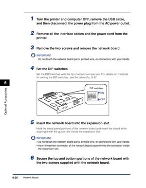 Page 3416-28
Optional Accessories
6
Network Board
1Turn the printer and computer OFF, remove the USB cable, 
and then disconnect the power plug from the AC power outlet.
2Remove all the interface cables and the power cord from the 
printer.
3Remove the two screws and remove the network board.
IMPORTANT
Do not touch the network board parts, printed wire, or connectors with your hands.
4Set the DIP switches.
Set the DIP switches with the tip of a ball-point pen etc. For details on methods 
for setting the DIP...