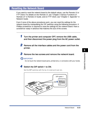 Page 3446-31
Optional Accessories
6
Network Board
Resetting the Network Board
If you want to reset the network board to the default values, use the Remote UI or 
FTP Client. For details on the Remote UI, see Chapter 3 Various Functions of 
Remote UI in Remote UI Guide, and on FTP Client, see Chapter 5  Appendix in 
Network Guide.
Even if none of the above procedures work, you can reset the settings for the 
network board by manipulating the DIP switches using the following procedure. A 
Phillips screwdriver is...