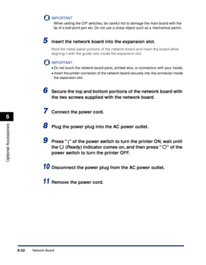 Page 3456-32
Optional Accessories
6
Network Board
IMPORTANT
When setting the DIP switches, be careful not to damage the main board with the 
tip of a ball-point pen etc. Do not use a sharp object such as a mechanical pencil.
5Insert the network board into the expansion slot.
Hold the metal panel portions of the network board and insert the board while 
aligning it with the guide rails inside the expansion slot.
IMPORTANT
•Do not touch the network board parts, printed wire, or connectors with your hands.
•Insert...