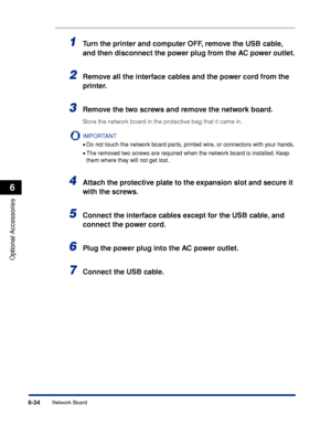 Page 3476-34
Optional Accessories
6
Network Board
1Turn the printer and computer OFF, remove the USB cable, 
and then disconnect the power plug from the AC power outlet.
2Remove all the interface cables and the power cord from the 
printer.
3Remove the two screws and remove the network board.
Store the network board in the protective bag that it came in.
IMPORTANT
•Do not touch the network board parts, printed wire, or connectors with your hands.
•The removed two screws are required when the network board is...