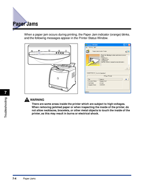 Page 3517-4Paper Jams
Troubleshooting
7
Paper Jams
When a paper jam occurs during printing, the Paper Jam indicator (orange) blinks, 
and the following messages appear in the Printer Status Window.
WARNING
There are some areas inside the printer which are subject to high-voltages. 
When removing jammed paper or when inspecting the inside of the printer, do 
not allow necklaces, bracelets, or other metal objects to touch the inside of the 
printer, as this may result in burns or electrical shock.
 