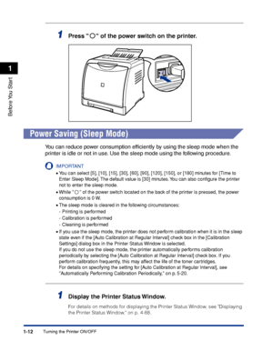 Page 371-12
Before You  Start
1
Turning the Printer ON/OFF
1Press   of the power switch on the printer.
Power Saving (Sleep Mode)
You can reduce power consumption efﬁciently by using the sleep mode when the 
printer is idle or not in use. Use the sleep mode using the following procedure.
IMPORTANT
•You can select [5], [10], [15], [30], [60], [90], [120], [150], or [180] minutes for [Time to 
Enter Sleep Mode]. The default value is [30] minutes. You can also conﬁgure the printer 
not to enter the sleep mode....