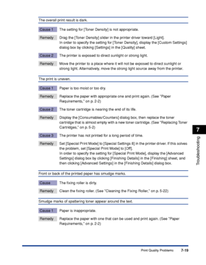 Page 3667-19
Troubleshooting
7
Print Quality Problems
The overall print result is dark.
Cause 1 The setting for [Toner Density] is not appropriate.
Remedy Drag the [Toner Density] slider in the printer driver toward [Light].
In order to specify the setting for [Toner Density], display the [Custom Settings] 
dialog box by clicking [Settings] in the [Quality] sheet.
Cause 2 The printer is exposed to direct sunlight or strong light.
Remedy Move the printer to a place where it will not be exposed to direct sunlight...