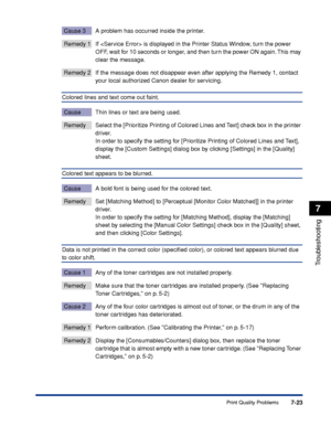 Page 3707-23
Troubleshooting
7
Print Quality Problems
Cause 3 A problem has occurred inside the printer.
Remedy 1 If  is displayed in the Printer Status Window, turn the power 
OFF, wait for 10 seconds or longer, and then turn the power ON again. This may 
clear the message.
Remedy 2 If the message does not disappear even after applying the Remedy 1, contact 
your local authorized Canon dealer for servicing.
Colored lines and text come out faint.
Cause Thin lines or text are being used.
Remedy Select the...