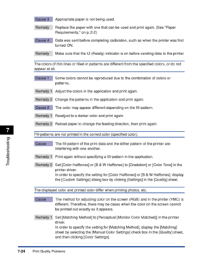 Page 3717-24
Troubleshooting
7
Print Quality Problems
Cause 3 Appropriate paper is not being used.
Remedy Replace the paper with one that can be used and print again. (See Paper 
Requirements, on p. 2-2)
Cause 4 Data was sent before completing calibration, such as when the printer was ﬁrst 
turned ON.
Remedy Make sure that the   (Ready) indicator is on before sending data to the printer.
The colors of thin lines or ﬁlled-in patterns are different from the speciﬁed colors, or do not 
appear at all.
Cause 1 Some...