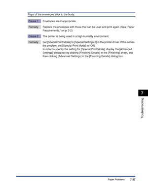 Page 3747-27
Troubleshooting
7
Paper Problems
Flaps of the envelopes stick to the body.
Cause 1 Envelopes are inappropriate.
RemedyReplace the envelopes with those that can be used and print again. (See Paper 
Requirements, on p. 2-2)
Cause 2 The printer is being used in a high-humidity environment.
Remedy Set [Special Print Mode] to [Special Settings 2] in the printer driver. If this solves 
the problem, set [Special Print Mode] to [Off].
In order to specify the setting for [Special Print Mode], display the...