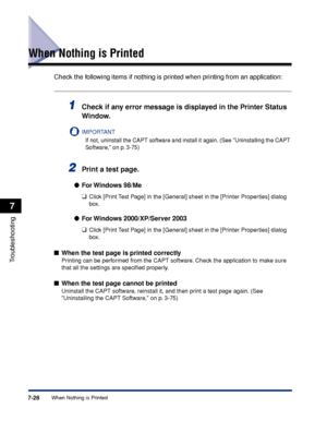 Page 3757-28When Nothing is Printed
Troubleshooting
7
When Nothing is Printed
Check the following items if nothing is printed when printing from an application:
1Check if any error message is displayed in the Printer Status 
Window.
IMPORTANT
If not, uninstall the CAPT software and install it again. (See Uninstalling the CAPT 
Software, on p. 3-75)
2Print a test page.
For Windows  98/Me
❑
Click [Print Test Page] in the [General] sheet in the [Printer Properties] dialog 
box.
For Windows 2000/XP/Server 2003
❑...