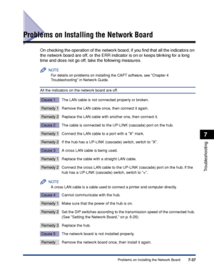 Page 3847-37Problems on Installing the Network Board
7
Troubleshooting
Problems on Installing the Network Board
On checking the operation of the network board, if you ﬁnd that all the indicators on 
the network board are off, or the ERR indicator is on or keeps blinking for a long 
time and does not go off, take the following measures.
NOTE
For details on problems on installing the CAPT software, see Chapter 4  
Troubleshooting in Network Guide.
All the indicators on the network board are off.
Cause 1 The LAN...