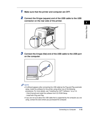 Page 401-15
Before You  Start
1
Connecting to a Computer
1Make sure that the printer and computer are OFF.
2Connect the B-type (square) end of the USB cable to the USB 
connector on the rear side of the printer.
3Connect the A-type (ﬂat) end of the USB cable to the USB port 
on the computer.
NOTE
•If a Wizard appears after connecting the USB cable by the Plug and Play automatic 
setup, install the software for this printer using either one of the following 
procedures. For more details, see Installing the CAPT...