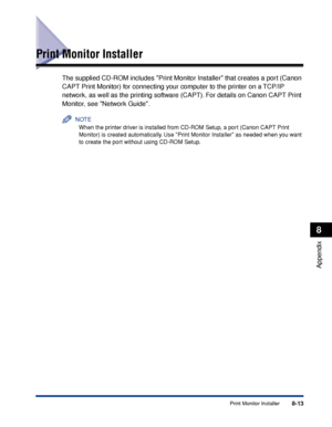 Page 4048-13Print Monitor Installer
8
Appendix
Print Monitor Installer
The supplied CD-ROM includes Print Monitor Installer that creates a port (Canon 
CAPT Print Monitor) for connecting your computer to the printer on a TCP/IP 
network, as well as the printing software (CAPT). For details on Canon CAPT Print 
Monitor, see Network Guide.
NOTE
When the printer driver is installed from CD-ROM Setup, a port (Canon CAPT Print 
Monitor) is created automatically. Use Print Monitor Installer as needed when you want 
to...