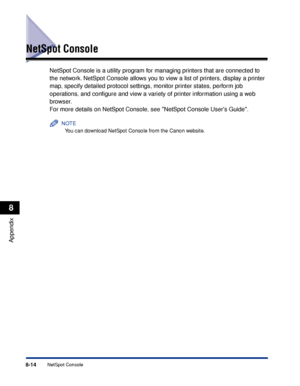 Page 4058-14NetSpot Console
Appendix
8
NetSpot Console
NetSpot Console is a utility program for managing printers that are connected to 
the network. NetSpot Console allows you to view a list of printers, display a printer 
map, specify detailed protocol settings, monitor printer states, perform job 
operations, and conﬁgure and view a variety of printer information using a web 
browser.
For more details on NetSpot Console, see NetSpot Console Users Guide.
NOTE
You can download NetSpot Console from the Canon...