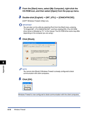 Page 4098-18
Appendix
8
Windows Firewall
2From the [Start] menu, select [My Computer], right-click the 
CD-ROM icon, and then select [Open] from the pop-up menu.
3Double-click [English]  [WF_UTIL]  [CNAC4FW.EXE].
[CAPT Windows Firewall Utility] runs.
IMPORTANT
You can also run the utility by selecting [Run] from the [Start] menu, entering 
D:\English\WF_UTIL\CNAC4FW.EXE, and then clicking [OK]. (The CD-ROM 
drive name is indicated as D: in this manual. The CD-ROM drive name may differ 
depending on the...