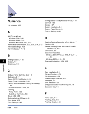 Page 4118-20Index
Appendix
8
Index
Numerics
100 Indicator, 6-22
A
Add Printer Wizard
Windows 2000, 3-36
Windows 98/Me, 3-32
Windows XP/Server 2003, 3-42
Administrators Permission, 3-23, 3-28, 3-36, 3-42
Advanced Settings, 4-36
Alarm Indicator, 1-7, 7-3
B
Binding Location, 4-32
Borders, 4-54
Brightness, 4-66
C
C (Cyan) Toner Cartridge Slot, 1-6
Calibration, 5-17
Canon CAPT Print Monitor, 8-13
Canon Printer Uninstaller, 3-49
CAPT (Canon Advanced Printing Technology), 
3-4
Cassette Protective Cover, 1-5
Cleaning...