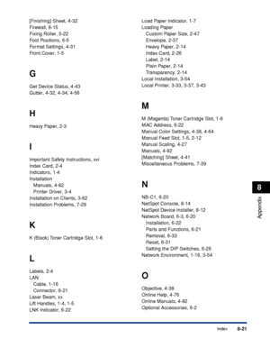 Page 4128-21Index
8
Appendix
[Finishing] Sheet, 4-32
Firewall, 8-15
Fixing Roller, 5-22
Foot Positions, 6-5
Format Settings, 4-31
Front Cover, 1-5
G
Get Device Status, 4-43
Gutter, 4-32, 4-34, 4-56
H
Heavy Paper, 2-3
I
Important Safety Instructions, xvi
Index Card, 2-4
Indicators, 1-4
Installation
Manuals, 4-82
Printer Driver, 3-4
Installation on Clients, 3-62
Installation Problems, 7-29
K
K (Black) Toner Cartridge Slot, 1-6
L
Labels, 2-4
LAN
Cable, 1-16
Connector, 6-21
Laser Beam, xx
Lift Handles, 1-4, 1-5
LNK...