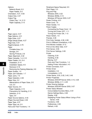 Page 4138-22Index
Appendix
8
Options
Network Board, 6-3
Paper Feeder, 6-2
Orientation, 4-27, 4-59
Output Size, 4-27
Output Tray
Output Tray, 1-4, 2-13
Paper Capacity, 2-13
P
Page Layout, 4-27
Page Options, 4-31
Page Order, 4-27
[Page Setup] Sheet, 4-27
Page Size, 4-27
PageComposer, 4-75
Paper
Printable Area, 2-6
Storage, 2-8
Storing Printouts, 2-8
Paper Alignment, 4-32
Paper Cassette, 1-4, 2-12
Paper Feeder, 6-2, 6-4
Installation, 6-14
Installation Space, 6-5
Removal, 6-18
Removing the Packing Materials, 6-6...