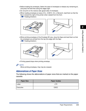 Page 482-5
Loading and Outputting Paper
2
Paper Requirements
•Before loading the envelopes, ﬂatten the stack of envelopes to release any remaining air, 
and press the fold lines along the edges tight.
•Do not print on the reverse side (glued side) of envelopes.
•When loading envelopes at sizes of DL, COM10, C5, or Monarch, load them so that the 
ﬂap is toward the right of the printer when viewed from the front.
( : Feeding direction)
•When printing envelopes of the Envelope B5 size, close the ﬂaps and load them...