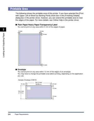 Page 49Paper Requirements2-6
Loading and Outputting Paper
2
 
Printable Area
The following shows the printable area of this printer: If you have selected the [Print 
with Upper Left of Sheet as Starting Point] check box in the [Finishing Details] 
dialog box in the printer driver, however, you can extend the printable area to near 
the edges of the paper. For more details, see Online Help in the printer driver.
Plain Paper/Heavy Paper/Transparency/Label
You cannot print on any area within 5 mm of the edges of...