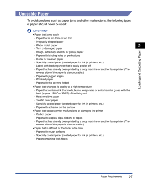 Page 502-7
Loading and Outputting Paper
2
Paper Requirements
 
Unusable Paper
To avoid problems such as paper jams and other malfunctions, the following types 
of paper should never be used:
IMPORTANT
•Paper that jams easily
- Paper that is too thick or too thin
- Irregularly-shaped paper
- Wet or moist paper
- Torn or damaged paper
- Rough, extremely smooth, or glossy paper
- Paper with binding holes or perforations
- Curled or creased paper
- Specially coated paper (coated paper for ink jet printers, etc.)
-...