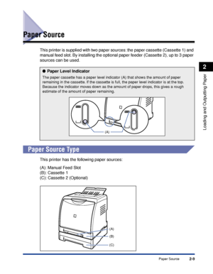 Page 522-9
Loading and Outputting Paper
2
Paper Source
Paper Source
This printer is supplied with two paper sources: the paper cassette (Cassette 1) and 
manual feed slot. By installing the optional paper feeder (Cassette 2), up to 3 paper 
sources can be used.
 
Paper Source Type
This printer has the following paper sources:
(A): Manual Feed Slot
(B): Cassette 1
(C): Cassette 2 (Optional)
Paper Level Indicator
The paper cassette has a paper level indicator (A) that shows the amount of paper 
remaining in the...