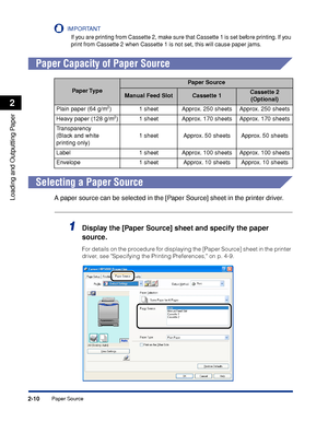 Page 53Paper Source2-10
Loading and Outputting Paper
2
IMPORTANT
If you are printing from Cassette 2, make sure that Cassette 1 is set before printing. If you 
print from Cassette 2 when Cassette 1 is not set, this will cause paper jams.
 
Paper Capacity of Paper Source
Selecting a Paper Source
A paper source can be selected in the [Paper Source] sheet in the printer driver.
1Display the [Paper Source] sheet and specify the paper 
source.
For details on the procedure for displaying the [Paper Source] sheet in...