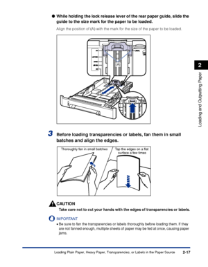 Page 602-17
Loading and Outputting Paper
2
Loading Plain Paper, Heavy Paper, Transparencies, or Labels in the Paper Source
While holding the lock release lever of the rear paper guide, slide the 
guide to the size mark for the paper to be loaded.
Align the position of (A) with the mark for the size of the paper to be loaded.
3Before loading transparencies or labels, fan them in small 
batches and align the edges.
CAUTION
Take care not to cut your hands with the edges of transparencies or labels.
IMPORTANT
•Be...