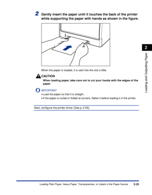 Page 682-25
Loading and Outputting Paper
2
Loading Plain Paper, Heavy Paper, Transparencies, or Labels in the Paper Source
2Gently insert the paper until it touches the back of the printer 
while supporting the paper with hands as shown in the ﬁgure.
When the paper is loaded, it is sent into the slot a little.
CAUTION
When loading paper, take care not to cut your hands with the edges of the 
paper.
IMPORTANT
•Load the paper so that it is straight.
•If the paper is curled or folded at corners, ﬂatten it before...