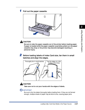 Page 702-27
Loading and Outputting Paper
2
Loading Index Card Size Media in the Paper Source
1Pull out the paper cassette.
CAUTION
Be sure to take the paper cassette out of the printer before loading paper. 
If paper is loaded while the paper cassette is partially pulled out, the paper 
cassette may drop or the printer may become damaged resulting in 
personal injury.
2Before loading labels of Index Card size, fan them in small 
batches and align the edges.
CAUTION
Take care not to cut your hands with the edges...