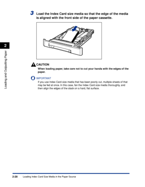 Page 71Loading Index Card Size Media in the Paper Source2-28
Loading and Outputting Paper
2
3Load the Index Card size media so that the edge of the media 
is aligned with the front side of the paper cassette.
CAUTION
When loading paper, take care not to cut your hands with the edges of the 
paper.
IMPORTANT
If you use Index Card size media that has been poorly cut, multiple sheets of that 
may be fed at once. In this case, fan the Index Card size media thoroughly, and 
then align the edges of the stack on a...