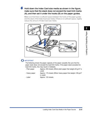 Page 742-31
Loading and Outputting Paper
2
Loading Index Card Size Media in the Paper Source
6Hold down the Index Card size media as shown in the ﬁgure, 
make sure that the stack does not exceed the load limit marks 
(A), and then set it under the hooks (B) on the paper guides.
Make sure that there is sufﬁcient space between the hooks of the paper guides 
and the stack of the Index Card size media. If there is no sufﬁcient space, slightly 
reduce the amount of Index Card size media.
IMPORTANT
The following...