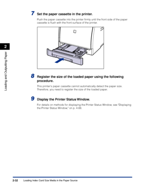 Page 75Loading Index Card Size Media in the Paper Source2-32
Loading and Outputting Paper
2
7Set the paper cassette in the printer.
Push the paper cassette into the printer ﬁrmly until the front side of the paper 
cassette is ﬂush with the front surface of the printer.
8Register the size of the loaded paper using the following 
procedure.
This printers paper cassette cannot automatically detect the paper size. 
Therefore, you need to register the size of the loaded paper.
9Display the Printer Status Window.
For...